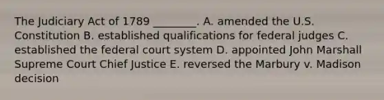 The Judiciary Act of 1789 ________. A. amended the U.S. Constitution B. established qualifications for federal judges C. established the federal court system D. appointed John Marshall Supreme Court Chief Justice E. reversed the Marbury v. Madison decision