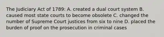 The Judiciary Act of 1789: A. created a dual court system B. caused most state courts to become obsolete C. changed the number of Supreme Court justices from six to nine D. placed the burden of proof on the prosecution in criminal cases