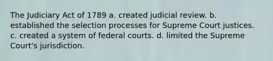 The Judiciary Act of 1789 a. created judicial review. b. established the selection processes for Supreme Court justices. c. created a system of federal courts. d. limited the Supreme Court's jurisdiction.