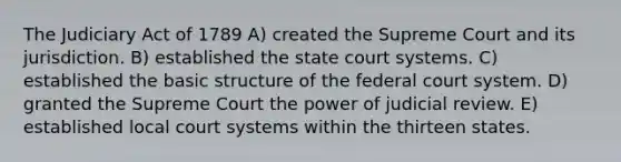 The Judiciary Act of 1789 A) created the Supreme Court and its jurisdiction. B) established the state court systems. C) established the basic structure of the federal court system. D) granted the Supreme Court the power of judicial review. E) established local court systems within the thirteen states.