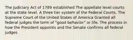 The Judiciary Act of 1789 established The appellate level courts at the state level. A three tier system of the Federal Courts. The Supreme Court of the United States of America Granted all federal judges the term of "good behavior" or life. The process in how the President appoints and the Senate confirms all federal judges