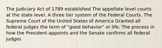 The Judiciary Act of 1789 established The appellate level courts at the state level. A three tier system of the Federal Courts. The Supreme Court of the United States of America Granted all federal judges the term of "good behavior" or life. The process in how the President appoints and the Senate confirms all federal judges