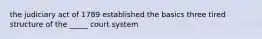 the judiciary act of 1789 established the basics three tired structure of the _____ court system