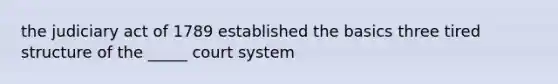 the judiciary act of 1789 established the basics three tired structure of the _____ court system