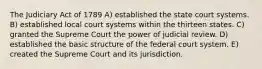 The Judiciary Act of 1789 A) established the state court systems. B) established local court systems within the thirteen states. C) granted the Supreme Court the power of judicial review. D) established the basic structure of the federal court system. E) created the Supreme Court and its jurisdiction.