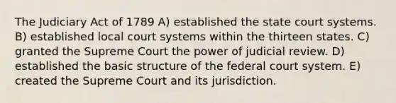 The Judiciary Act of 1789 A) established the state court systems. B) established local court systems within the thirteen states. C) granted the Supreme Court the power of judicial review. D) established the basic structure of the federal court system. E) created the Supreme Court and its jurisdiction.