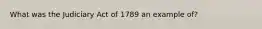 What was the Judiciary Act of 1789 an example of?