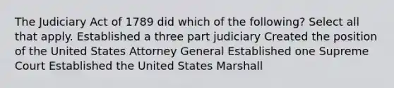 The Judiciary Act of 1789 did which of the following? Select all that apply. Established a three part judiciary Created the position of the United States Attorney General Established one Supreme Court Established the United States Marshall