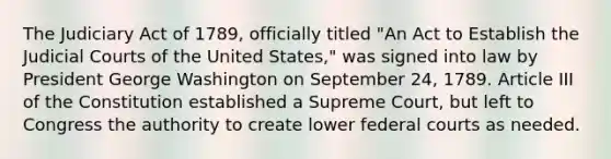 The Judiciary Act of 1789, officially titled "An Act to Establish the Judicial Courts of the United States," was signed into law by President George Washington on September 24, 1789. Article III of the Constitution established a Supreme Court, but left to Congress the authority to create lower federal courts as needed.