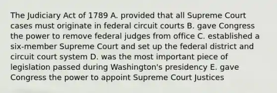 The Judiciary Act of 1789 A. provided that all Supreme Court cases must originate in federal circuit courts B. gave Congress the power to remove federal judges from office C. established a six-member Supreme Court and set up the federal district and circuit court system D. was the most important piece of legislation passed during Washington's presidency E. gave Congress the power to appoint Supreme Court Justices