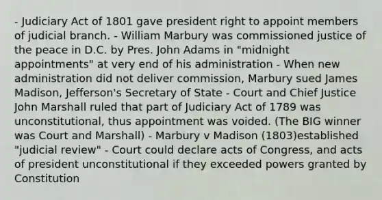 - Judiciary Act of 1801 gave president right to appoint members of judicial branch. - William Marbury was commissioned justice of the peace in D.C. by Pres. John Adams in "midnight appointments" at very end of his administration - When new administration did not deliver commission, Marbury sued James Madison, Jefferson's Secretary of State - Court and Chief Justice John Marshall ruled that part of Judiciary Act of 1789 was unconstitutional, thus appointment was voided. (The BIG winner was Court and Marshall) - Marbury v Madison (1803)established "judicial review" - Court could declare acts of Congress, and acts of president unconstitutional if they exceeded powers granted by Constitution