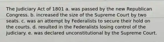 The Judiciary Act of 1801 a. was passed by the new Republican Congress. b. increased the size of the Supreme Court by two seats. c. was an attempt by Federalists to secure their hold on the courts. d. resulted in the Federalists losing control of the judiciary. e. was declared unconstitutional by the Supreme Court.