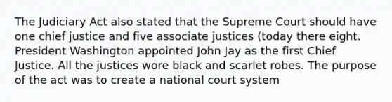 The Judiciary Act also stated that the Supreme Court should have one chief justice and five associate justices (today there eight. President Washington appointed John Jay as the first Chief Justice. All the justices wore black and scarlet robes. The purpose of the act was to create a national court system