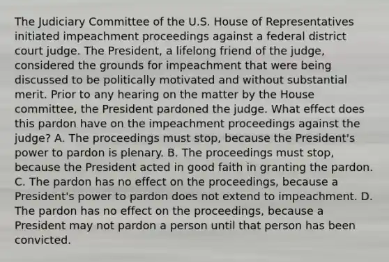 The Judiciary Committee of the U.S. House of Representatives initiated impeachment proceedings against a federal district court judge. The President, a lifelong friend of the judge, considered the grounds for impeachment that were being discussed to be politically motivated and without substantial merit. Prior to any hearing on the matter by the House committee, the President pardoned the judge. What effect does this pardon have on the impeachment proceedings against the judge? A. The proceedings must stop, because the President's power to pardon is plenary. B. The proceedings must stop, because the President acted in good faith in granting the pardon. C. The pardon has no effect on the proceedings, because a President's power to pardon does not extend to impeachment. D. The pardon has no effect on the proceedings, because a President may not pardon a person until that person has been convicted.