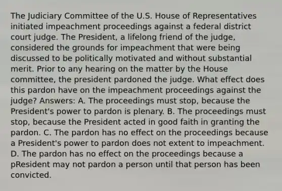 The Judiciary Committee of the U.S. House of Representatives initiated impeachment proceedings against a federal district court judge. The President, a lifelong friend of the judge, considered the grounds for impeachment that were being discussed to be politically motivated and without substantial merit. Prior to any hearing on the matter by the House committee, the president pardoned the judge. What effect does this pardon have on the impeachment proceedings against the judge? Answers: A. The proceedings must stop, because the President's power to pardon is plenary. B. The proceedings must stop, because the President acted in good faith in granting the pardon. C. The pardon has no effect on the proceedings because a President's power to pardon does not extent to impeachment. D. The pardon has no effect on the proceedings because a pResident may not pardon a person until that person has been convicted.