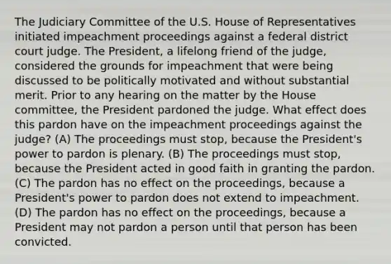 The Judiciary Committee of the U.S. House of Representatives initiated impeachment proceedings against a federal district court judge. The President, a lifelong friend of the judge, considered the grounds for impeachment that were being discussed to be politically motivated and without substantial merit. Prior to any hearing on the matter by the House committee, the President pardoned the judge. What effect does this pardon have on the impeachment proceedings against the judge? (A) The proceedings must stop, because the President's power to pardon is plenary. (B) The proceedings must stop, because the President acted in good faith in granting the pardon. (C) The pardon has no effect on the proceedings, because a President's power to pardon does not extend to impeachment. (D) The pardon has no effect on the proceedings, because a President may not pardon a person until that person has been convicted.