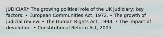 JUDICIARY The growing political role of the UK judiciary: key factors: • European Communities Act, 1972. • The growth of judicial review. • The Human Rights Act, 1998. • The impact of devolution. • Constitutional Reform Act, 2005.