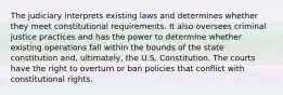 The judiciary interprets existing laws and determines whether they meet constitutional requirements. It also oversees criminal justice practices and has the power to determine whether existing operations fall within the bounds of the state constitution and, ultimately, the U.S. Constitution. The courts have the right to overturn or ban policies that conflict with constitutional rights.