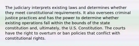 The judiciary interprets existing laws and determines whether they meet constitutional requirements. It also oversees criminal justice practices and has the power to determine whether existing operations fall within the bounds of the state constitution and, ultimately, the U.S. Constitution. The courts have the right to overturn or ban policies that conflict with constitutional rights.