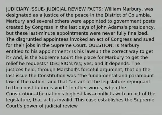 JUDICIARY ISSUE- JUDICIAL REVIEW FACTS: William Marbury, was designated as a justice of the peace in the District of Columbia. Marbury and several others were appointed to government posts created by Congress in the last days of John Adams's presidency, but these last-minute appointments were never fully finalized. The disgruntled appointees invoked an act of Congress and sued for their jobs in the Supreme Court. QUESTION: Is Marbury entitled to his appointment? Is his lawsuit the correct way to get it? And, is the Supreme Court the place for Marbury to get the relief he requests? DECISION:Yes; yes; and it depends. The justices held, through Marshall's forceful argument, that on the last issue the Constitution was "the fundamental and paramount law of the nation" and that "an act of the legislature repugnant to the constitution is void." In other words, when the Constitution--the nation's highest law--conflicts with an act of the legislature, that act is invalid. This case establishes the Supreme Court's power of judicial review