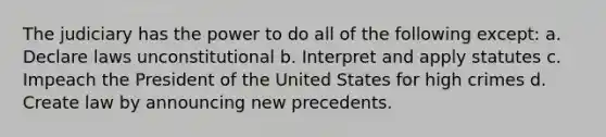 The judiciary has the power to do all of the following except: a. Declare laws unconstitutional b. Interpret and apply statutes c. Impeach the President of the United States for high crimes d. Create law by announcing new precedents.