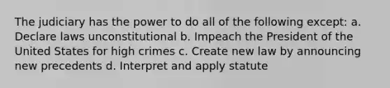 The judiciary has the power to do all of the following except: a. Declare laws unconstitutional b. Impeach the President of the United States for high crimes c. Create new law by announcing new precedents d. Interpret and apply statute