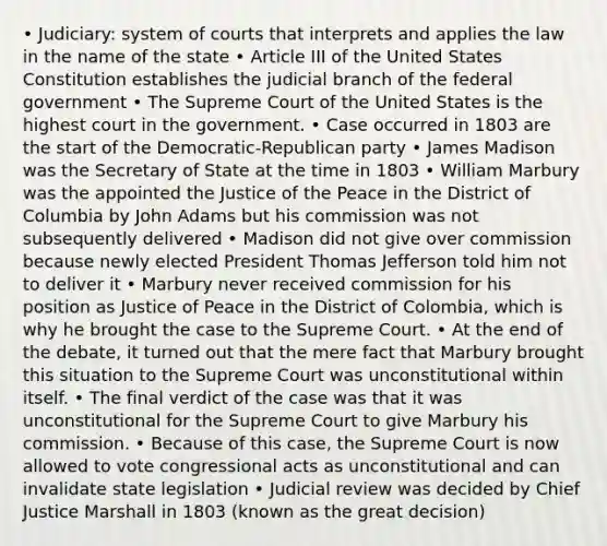 • Judiciary: system of courts that interprets and applies the law in the name of the state • Article III of the United States Constitution establishes the judicial branch of the federal government • The Supreme Court of the United States is the highest court in the government. • Case occurred in 1803 are the start of the Democratic-Republican party • James Madison was the Secretary of State at the time in 1803 • William Marbury was the appointed the Justice of the Peace in the District of Columbia by John Adams but his commission was not subsequently delivered • Madison did not give over commission because newly elected President Thomas Jefferson told him not to deliver it • Marbury never received commission for his position as Justice of Peace in the District of Colombia, which is why he brought the case to the Supreme Court. • At the end of the debate, it turned out that the mere fact that Marbury brought this situation to the Supreme Court was unconstitutional within itself. • The final verdict of the case was that it was unconstitutional for the Supreme Court to give Marbury his commission. • Because of this case, the Supreme Court is now allowed to vote congressional acts as unconstitutional and can invalidate state legislation • Judicial review was decided by Chief Justice Marshall in 1803 (known as the great decision)