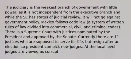 The judiciary is the weakest branch of government with little power, as it is not independent from the executive branch and while the SC has status of judicial review, it will not go against government policy. Mexico follows code law (a system of written rules of law divided into commercial, civil, and criminal codes). There is a Supreme Court with justices nominated by the President and approved by the Senate. Currently there are 11 justices who are supposed to serve for life, but resign after an election so president can pick new judges. At the local level judges are viewed as corrupt