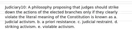 Judiciary10: A philosophy proposing that judges should strike down the actions of the elected branches only if they clearly violate the literal meaning of the Constitution is known as a. judicial activism. b. a priori resistance. c. judicial restraint. d. striking activism. e. violable activism.