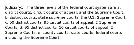 Judiciary5: The three levels of the federal court system are a. district courts, circuit courts of appeal, and the Supreme Court. b. district courts, state supreme courts, the U.S. Supreme Court. c. 50 district courts, 95 circuit courts of appeal, 2 Supreme Courts. d. 95 district courts, 50 circuit courts of appeal, 2 Supreme Courts. e. county courts, state courts, federal courts including the Supreme Court.