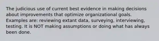 The judicious use of current best evidence in making decisions about improvements that optimize organizational goals. Examples are: reviewing extant data, surveying, interviewing, testing. It is NOT making assumptions or doing what has always been done.