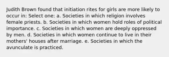 Judith Brown found that initiation rites for girls are more likely to occur in: Select one: a. Societies in which religion involves female priests. b. Societies in which women hold roles of political importance. c. Societies in which women are deeply oppressed by men. d. Societies in which women continue to live in their mothers' houses after marriage. e. Societies in which the avunculate is practiced.