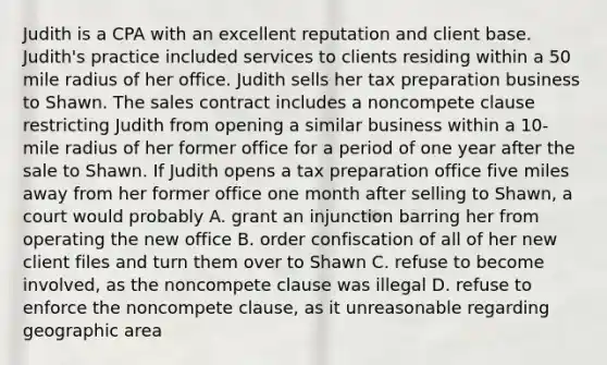 Judith is a CPA with an excellent reputation and client base. Judith's practice included services to clients residing within a 50 mile radius of her office. Judith sells her tax preparation business to Shawn. The sales contract includes a noncompete clause restricting Judith from opening a similar business within a 10-mile radius of her former office for a period of one year after the sale to Shawn. If Judith opens a tax preparation office five miles away from her former office one month after selling to Shawn, a court would probably A. grant an injunction barring her from operating the new office B. order confiscation of all of her new client files and turn them over to Shawn C. refuse to become involved, as the noncompete clause was illegal D. refuse to enforce the noncompete clause, as it unreasonable regarding geographic area