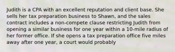 Judith is a CPA with an excellent reputation and client base. She sells her tax preparation business to Shawn, and the sales contract includes a non-compete clause restricting Judith from opening a similar business for one year within a 10-mile radius of her former office. If she opens a tax preparation office five miles away after one year, a court would probably