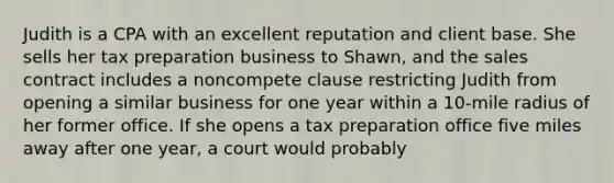 Judith is a CPA with an excellent reputation and client base. She sells her tax preparation business to Shawn, and the sales contract includes a noncompete clause restricting Judith from opening a similar business for one year within a 10-mile radius of her former office. If she opens a tax preparation office five miles away after one year, a court would probably