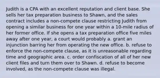 Judith is a CPA with an excellent reputation and client base. She sells her tax preparation business to Shawn, and the sales contract includes a non-compete clause restricting Judith from opening a similar business for one year within a 10-mile radius of her former office. If she opens a tax preparation office five miles away after one year, a court would probably a. grant an injunction barring her from operating the new office. b. refuse to enforce the non-compete clause, as it is unreasonable regarding time and geographic area. c. order confiscation of all of her new client files and turn them over to Shawn. d. refuse to become involved, as the non-compete clause was illegal.