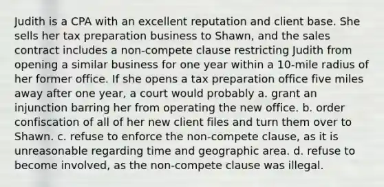 Judith is a CPA with an excellent reputation and client base. She sells her tax preparation business to Shawn, and the sales contract includes a non-compete clause restricting Judith from opening a similar business for one year within a 10-mile radius of her former office. If she opens a tax preparation office five miles away after one year, a court would probably a. grant an injunction barring her from operating the new office. b. order confiscation of all of her new client files and turn them over to Shawn. c. refuse to enforce the non-compete clause, as it is unreasonable regarding time and geographic area. d. refuse to become involved, as the non-compete clause was illegal.