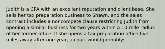 Judith is a CPA with an excellent reputation and client base. She sells her tax preparation business to Shawn, and the sales contract includes a noncompete clause restricting Judith from opening a similar business for two years within a 10-mile radius of her former office. If she opens a tax preparation office five miles away after one year, a court would probably: