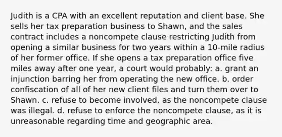 Judith is a CPA with an excellent reputation and client base. She sells her tax preparation business to Shawn, and the sales contract includes a noncompete clause restricting Judith from opening a similar business for two years within a 10-mile radius of her former office. If she opens a tax preparation office five miles away after one year, a court would probably: a. grant an injunction barring her from operating the new office. b. order confiscation of all of her new client files and turn them over to Shawn. c. refuse to become involved, as the noncompete clause was illegal. d. refuse to enforce the noncompete clause, as it is unreasonable regarding time and geographic area.