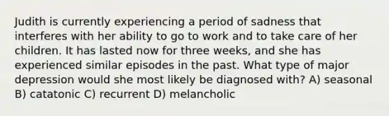 Judith is currently experiencing a period of sadness that interferes with her ability to go to work and to take care of her children. It has lasted now for three weeks, and she has experienced similar episodes in the past. What type of major depression would she most likely be diagnosed with? A) seasonal B) catatonic C) recurrent D) melancholic