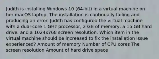 Judith is installing Windows 10 (64-bit) in a virtual machine on her macOS laptop. The installation is continually failing and producing an error. Judith has configured the virtual machine with a dual-core 1 GHz processor, 2 GB of memory, a 15 GB hard drive, and a 1024x768 screen resolution. Which item in the virtual machine should be increased to fix the installation issue experienced? Amount of memory Number of CPU cores The screen resolution Amount of hard drive space