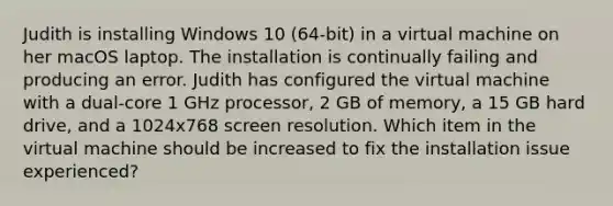 Judith is installing Windows 10 (64-bit) in a virtual machine on her macOS laptop. The installation is continually failing and producing an error. Judith has configured the virtual machine with a dual-core 1 GHz processor, 2 GB of memory, a 15 GB hard drive, and a 1024x768 screen resolution. Which item in the virtual machine should be increased to fix the installation issue experienced?