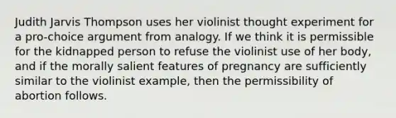 Judith Jarvis Thompson uses her violinist thought experiment for a pro-choice argument from analogy. If we think it is permissible for the kidnapped person to refuse the violinist use of her body, and if the morally salient features of pregnancy are sufficiently similar to the violinist example, then the permissibility of abortion follows.