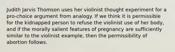 Judith Jarvis Thomson uses her violinist thought experiment for a pro-choice argument from analogy. If we think it is permissible for the kidnapped person to refuse the violinist use of her body, and if the morally salient features of pregnancy are sufficiently similar to the violinist example, then the permissibility of abortion follows.