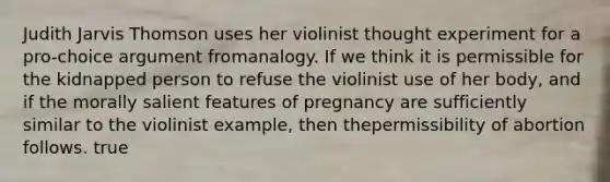 Judith Jarvis Thomson uses her violinist thought experiment for a pro-choice argument fromanalogy. If we think it is permissible for the kidnapped person to refuse the violinist use of her body, and if the morally salient features of pregnancy are sufficiently similar to the violinist example, then thepermissibility of abortion follows. true