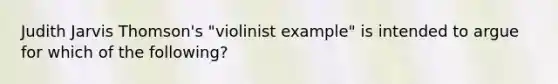 Judith Jarvis Thomson's "violinist example" is intended to argue for which of the following?