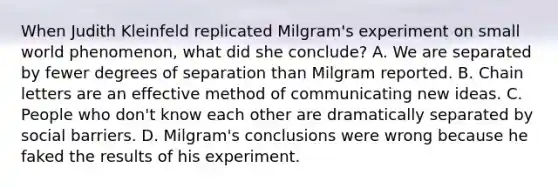 When Judith Kleinfeld replicated Milgram's experiment on small world phenomenon, what did she conclude? A. We are separated by fewer degrees of separation than Milgram reported. B. Chain letters are an effective method of communicating new ideas. C. People who don't know each other are dramatically separated by social barriers. D. Milgram's conclusions were wrong because he faked the results of his experiment.