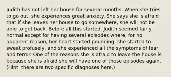 Judith has not left her house for several months. When she tries to go out, she experiences great anxiety. She says she is afraid that if she leaves her house to go somewhere, she will not be able to get back. Before all this started, Judith seemed fairly normal except for having several episodes where, for no apparent reason, her heart started pounding, she started to sweat profusely, and she experienced all the symptoms of fear and terror. One of the reasons she is afraid to leave the house is because she is afraid she will have one of these episodes again. (Hint: there are two specific diagnoses here.)