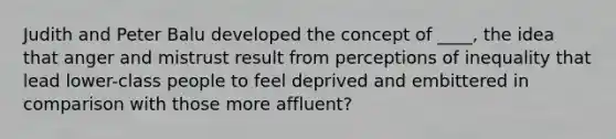 Judith and Peter Balu developed the concept of ____, the idea that anger and mistrust result from perceptions of inequality that lead lower-class people to feel deprived and embittered in comparison with those more affluent?