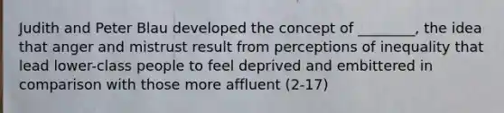 Judith and Peter Blau developed the concept of ________, the idea that anger and mistrust result from perceptions of inequality that lead lower-class people to feel deprived and embittered in comparison with those more affluent (2-17)